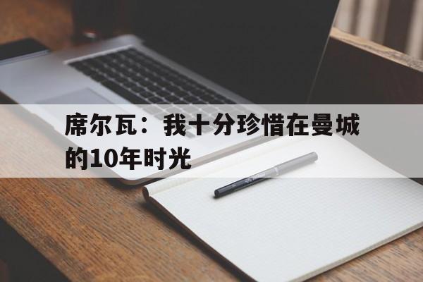 开云体育入口-关于席尔瓦：我十分珍惜在曼城的10年时光的信息